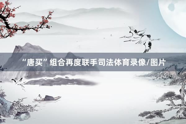 “唐买”组合再度联手司法体育录像/图片