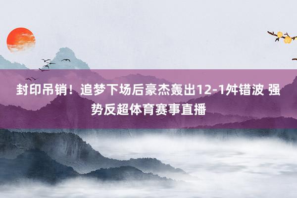 封印吊销！追梦下场后豪杰轰出12-1舛错波 强势反超体育赛事直播