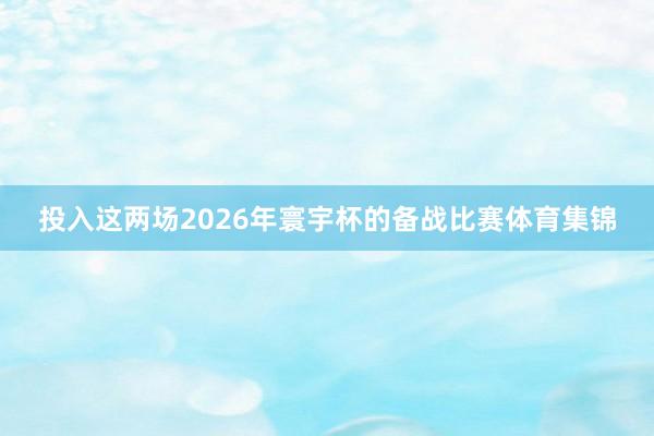 投入这两场2026年寰宇杯的备战比赛体育集锦