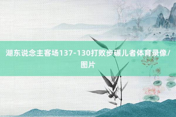 湖东说念主客场137-130打败步碾儿者体育录像/图片