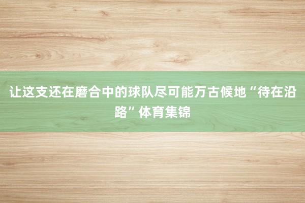 让这支还在磨合中的球队尽可能万古候地“待在沿路”体育集锦