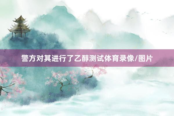 警方对其进行了乙醇测试体育录像/图片