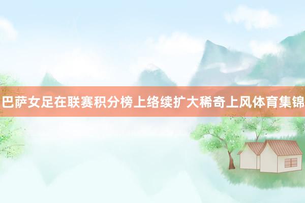 巴萨女足在联赛积分榜上络续扩大稀奇上风体育集锦