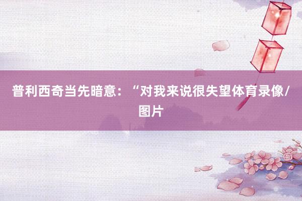 普利西奇当先暗意：“对我来说很失望体育录像/图片
