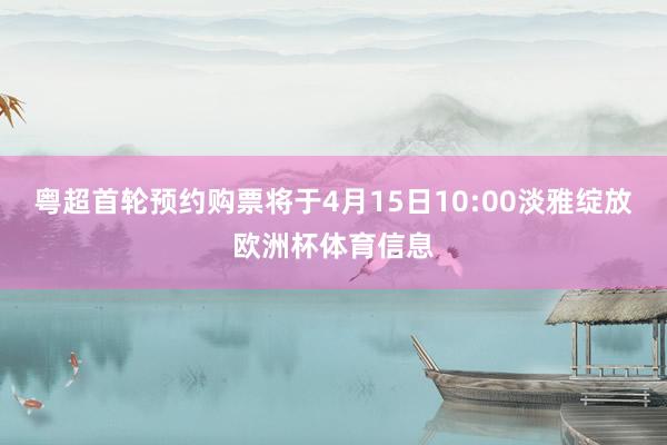 粤超首轮预约购票将于4月15日10:00淡雅绽放欧洲杯体育信息