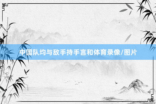 中国队均与敌手持手言和体育录像/图片