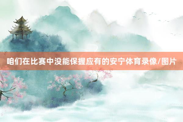 咱们在比赛中没能保握应有的安宁体育录像/图片