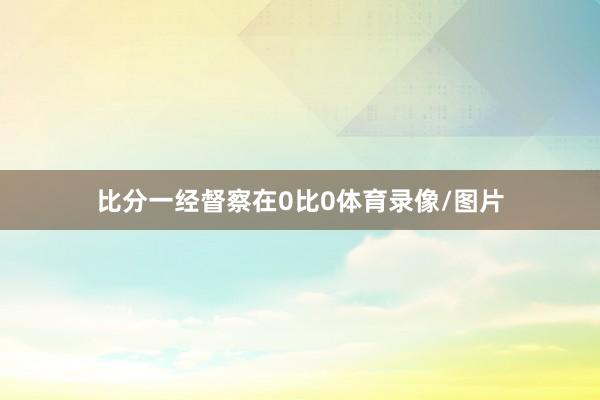比分一经督察在0比0体育录像/图片
