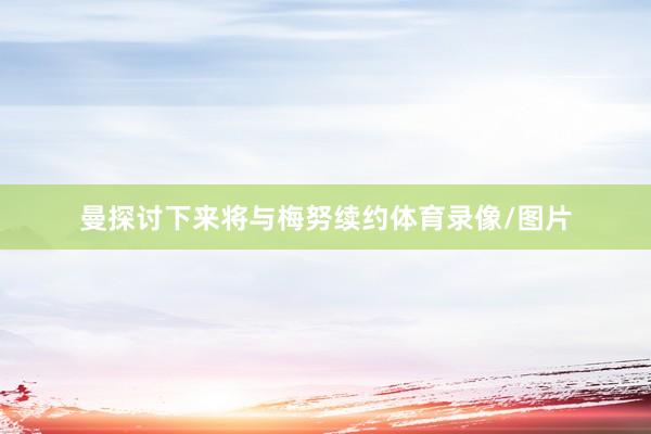 曼探讨下来将与梅努续约体育录像/图片