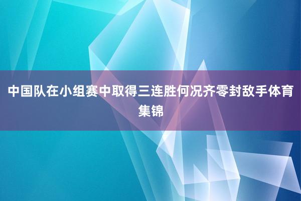 中国队在小组赛中取得三连胜何况齐零封敌手体育集锦