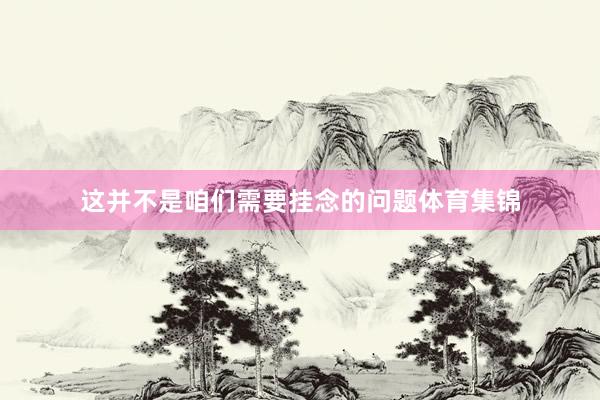 这并不是咱们需要挂念的问题体育集锦