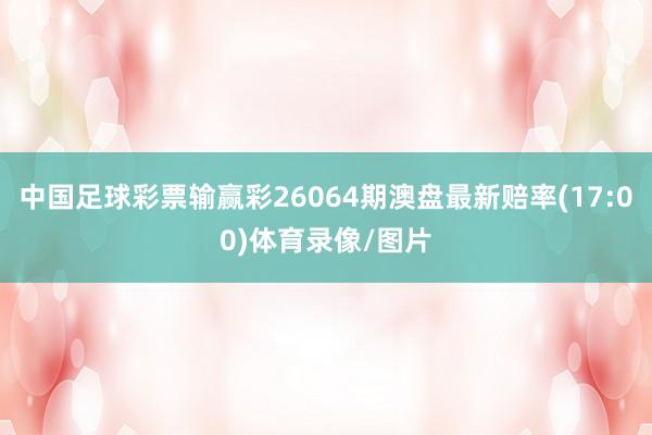中国足球彩票输赢彩26064期澳盘最新赔率(17:00)体育录像/图片