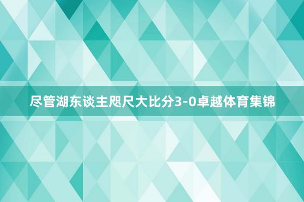 尽管湖东谈主咫尺大比分3-0卓越体育集锦