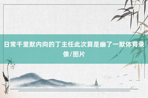 日常千里默内向的丁主任此次算是幽了一默体育录像/图片