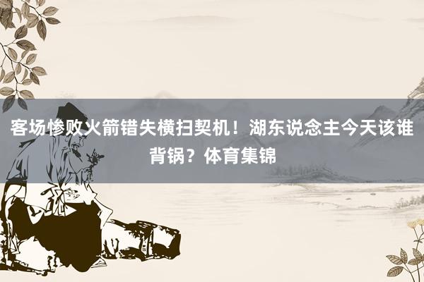 客场惨败火箭错失横扫契机！湖东说念主今天该谁背锅？体育集锦