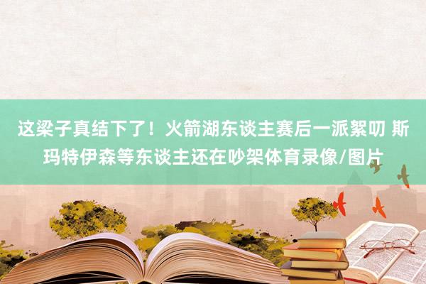 这梁子真结下了！火箭湖东谈主赛后一派絮叨 斯玛特伊森等东谈主还在吵架体育录像/图片