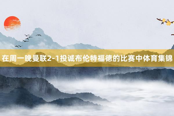 在周一晚曼联2-1投诚布伦特福德的比赛中体育集锦