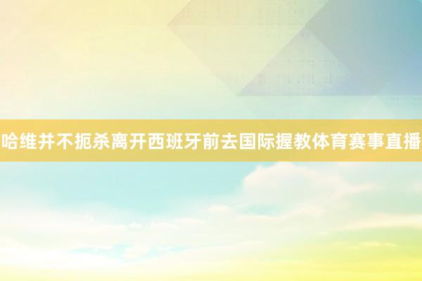 哈维并不扼杀离开西班牙前去国际握教体育赛事直播