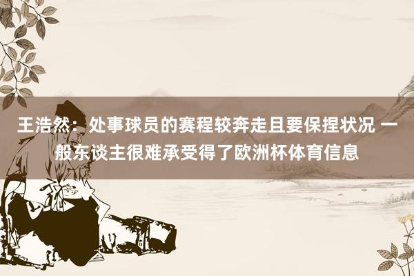 王浩然：处事球员的赛程较奔走且要保捏状况 一般东谈主很难承受得了欧洲杯体育信息