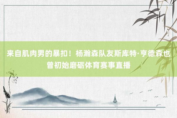 来自肌肉男的暴扣！杨瀚森队友斯库特·亨德森也曾初始磨砺体育赛事直播
