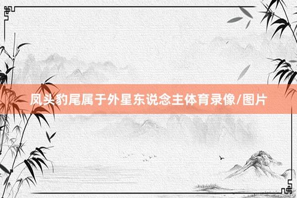 凤头豹尾属于外星东说念主体育录像/图片
