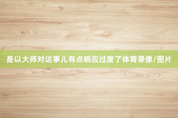 是以大师对这事儿有点响应过度了体育录像/图片