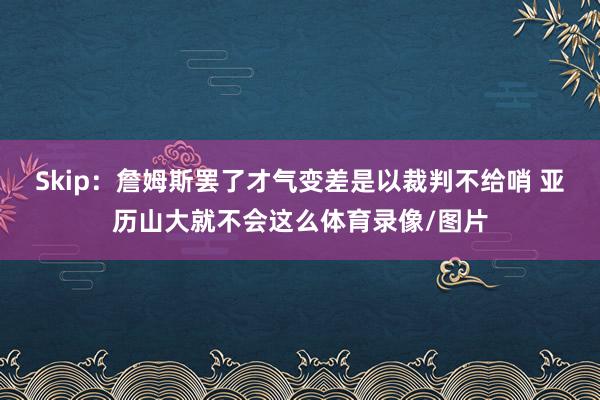 Skip:詹姆斯罢了才气变差是以裁判不给哨 亚历山大就不会这么体育录像/图片