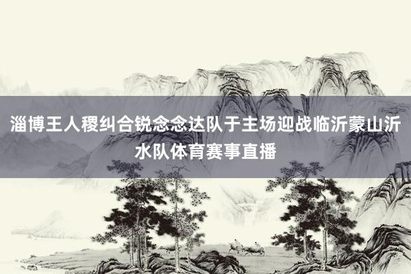 淄博王人稷纠合锐念念达队于主场迎战临沂蒙山沂水队体育赛事直播