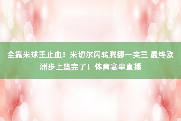 全靠米球王止血！米切尔闪转腾挪一突三 最终欧洲步上篮完了！体育赛事直播