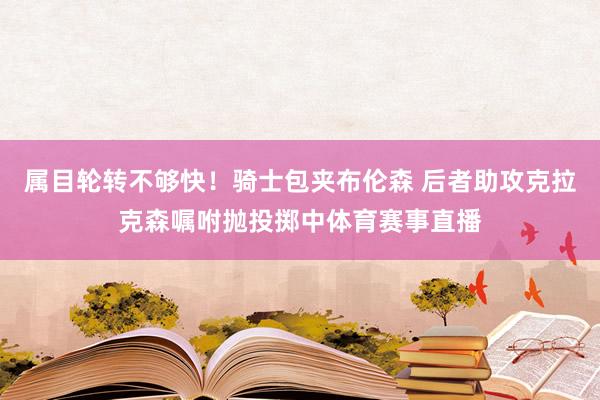 属目轮转不够快！骑士包夹布伦森 后者助攻克拉克森嘱咐抛投掷中体育赛事直播