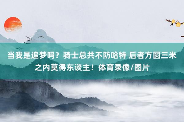 当我是追梦吗？骑士总共不防哈特 后者方圆三米之内莫得东谈主！体育录像/图片