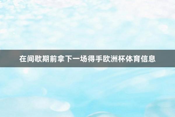 在间歇期前拿下一场得手欧洲杯体育信息