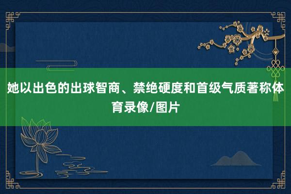 她以出色的出球智商、禁绝硬度和首级气质著称体育录像/图片