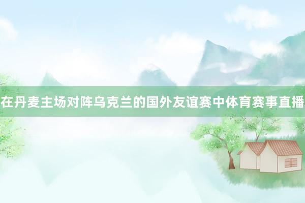在丹麦主场对阵乌克兰的国外友谊赛中体育赛事直播