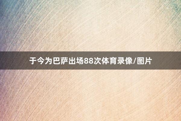 于今为巴萨出场88次体育录像/图片