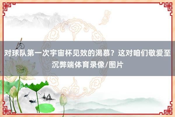 对球队第一次宇宙杯见效的渴慕？这对咱们敬爱至沉弊端体育录像/图片